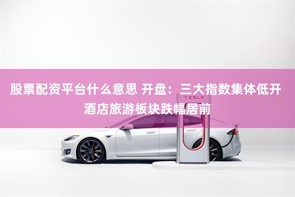 股票配资平台什么意思 开盘：三大指数集体低开 酒店旅游板块跌幅居前