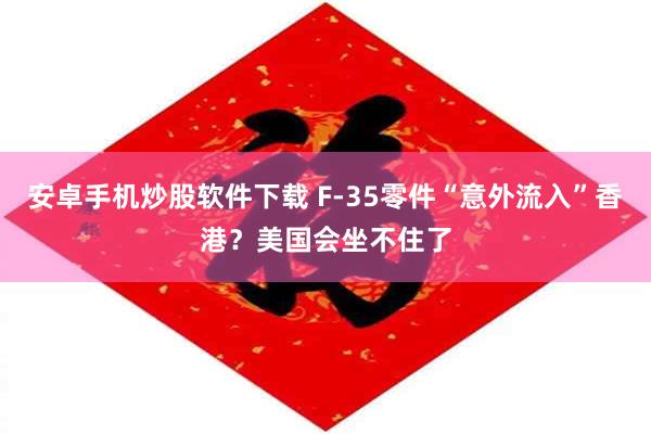 安卓手机炒股软件下载 F-35零件“意外流入”香港？美国会坐不住了