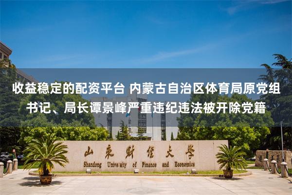 收益稳定的配资平台 内蒙古自治区体育局原党组书记、局长谭景峰严重违纪违法被开除党籍