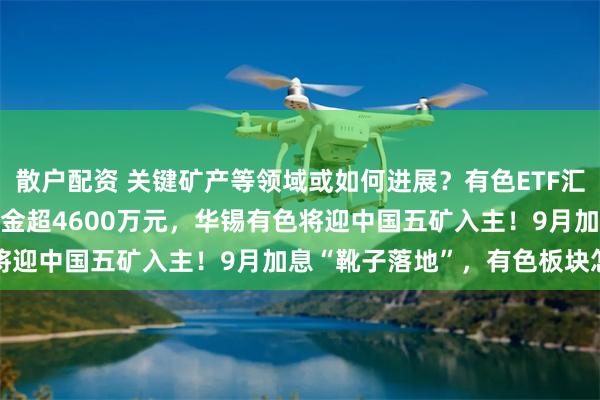 散户配资 关键矿产等领域或如何进展？有色ETF汇添富(159652)全天吸金超4600万元，华锡有色将迎中国五矿入主！9月加息“靴子落地”，有色板块怎么看