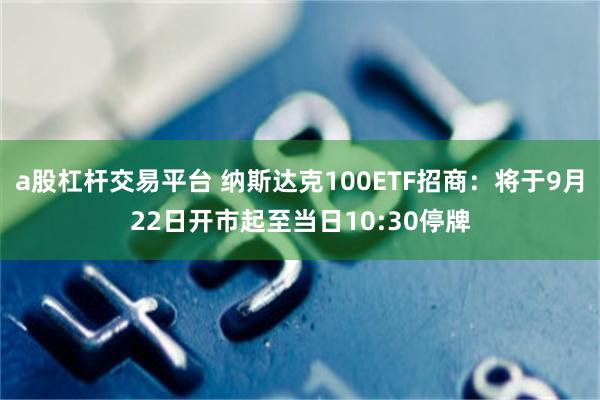 a股杠杆交易平台 纳斯达克100ETF招商：将于9月22日开市起至当日10:30停牌