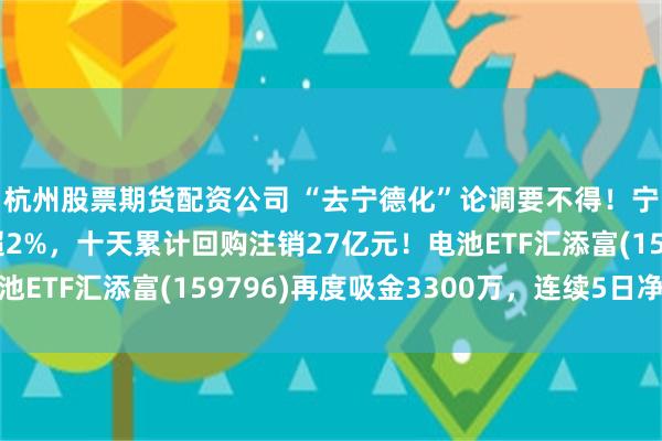 杭州股票期货配资公司 “去宁德化”论调要不得！宁德时代五连跌后涨超2%，十天累计回购注销27亿元！电池ETF汇添富(159796)再度吸金3300万，连续5日净流入
