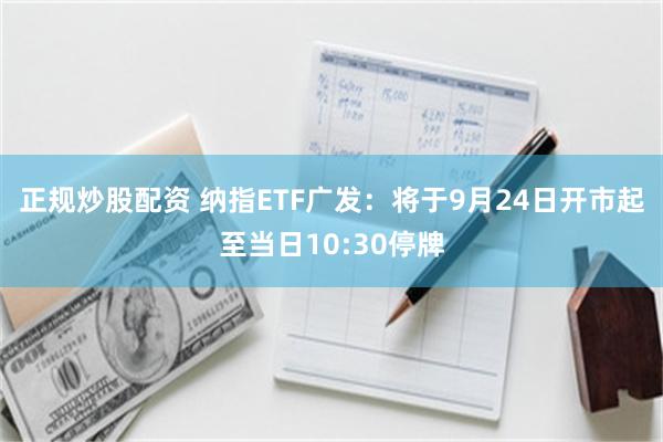 正规炒股配资 纳指ETF广发：将于9月24日开市起至当日10:30停牌