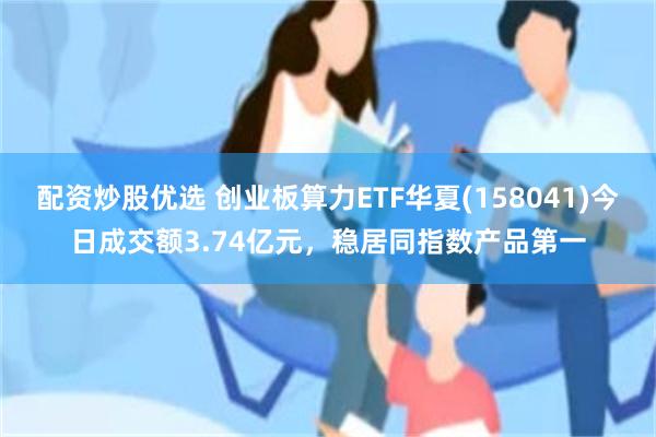 配资炒股优选 创业板算力ETF华夏(158041)今日成交额3.74亿元，稳居同指数产品第一