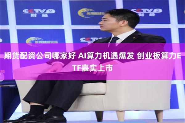 期货配资公司哪家好 AI算力机遇爆发 创业板算力ETF嘉实上市