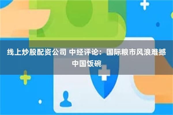 线上炒股配资公司 中经评论：国际粮市风浪难撼中国饭碗
