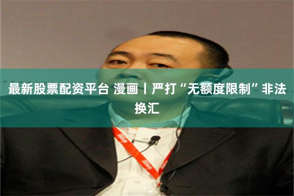最新股票配资平台 漫画丨严打“无额度限制”非法换汇