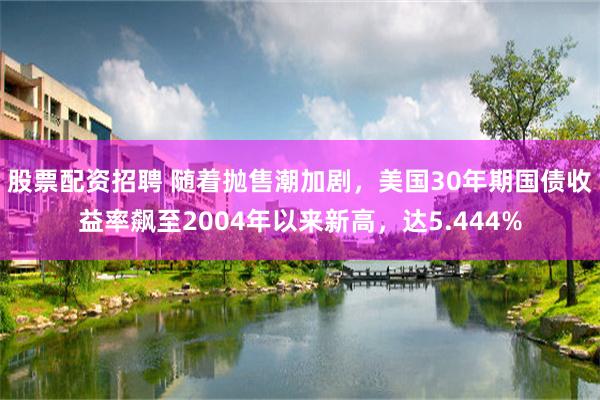 股票配资招聘 随着抛售潮加剧，美国30年期国债收益率飙至2004年以来新高，达5.444%