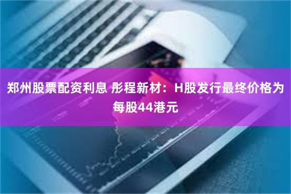 郑州股票配资利息 彤程新材：H股发行最终价格为每股44港元
