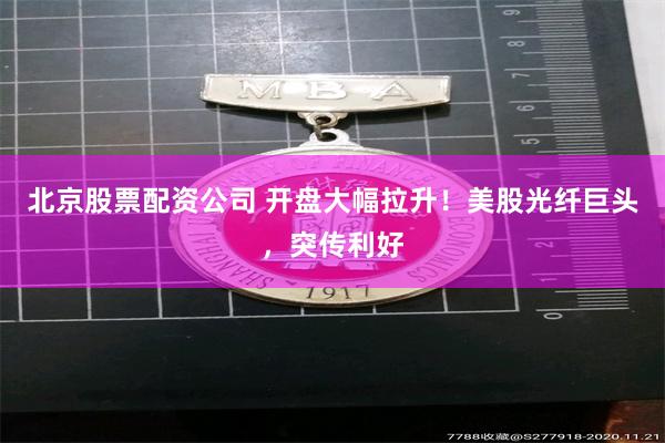 北京股票配资公司 开盘大幅拉升！美股光纤巨头，突传利好