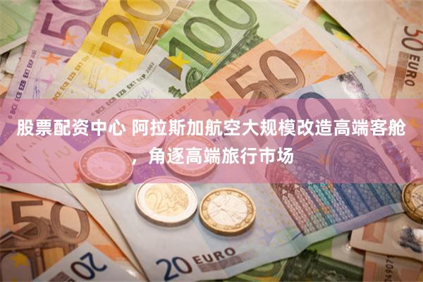 股票配资中心 阿拉斯加航空大规模改造高端客舱，角逐高端旅行市场