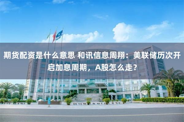 期货配资是什么意思 和讯信息周翔：美联储历次开启加息周期，A股怎么走？