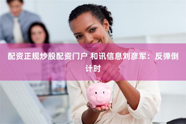 配资正规炒股配资门户 和讯信息刘彦军：反弹倒计时