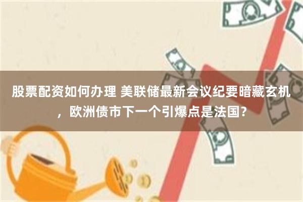 股票配资如何办理 美联储最新会议纪要暗藏玄机，欧洲债市下一个引爆点是法国？