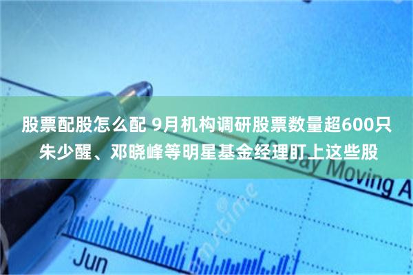 股票配股怎么配 9月机构调研股票数量超600只 朱少醒、邓晓峰等明星基金经理盯上这些股
