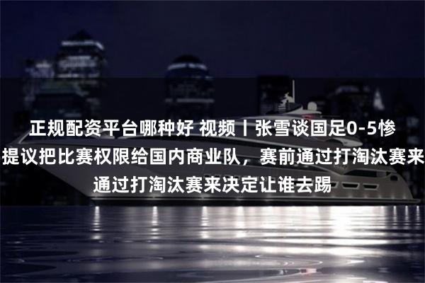 正规配资平台哪种好 视频丨张雪谈国足0-5惨败巴勒斯坦：提议把比赛权限给国内商业队，赛前通过打淘汰赛来决定让谁去踢