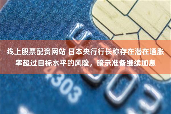 线上股票配资网站 日本央行行长称存在潜在通胀率超过目标水平的风险，暗示准备继续加息