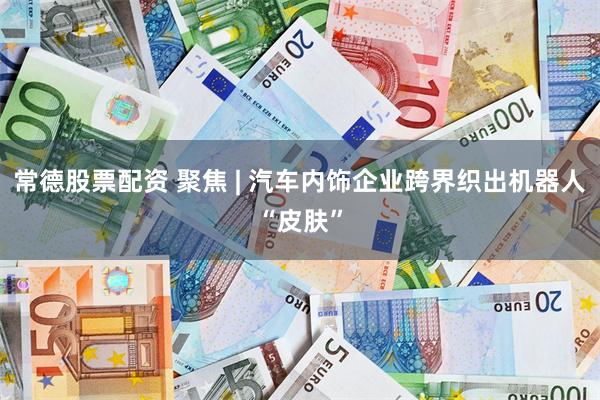 常德股票配资 聚焦 | 汽车内饰企业跨界织出机器人“皮肤”