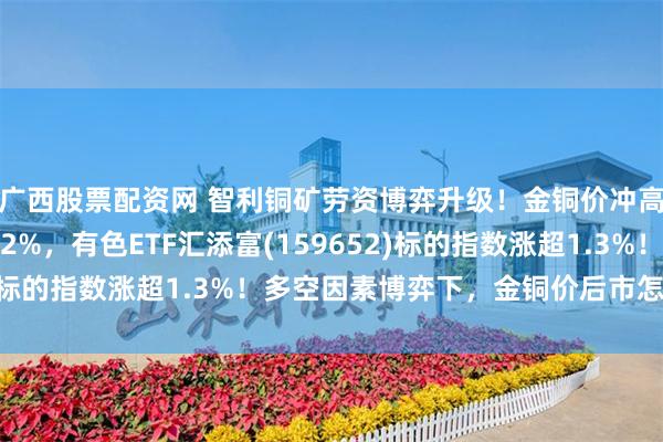 广西股票配资网 智利铜矿劳资博弈升级！金铜价冲高，紫金矿业一度涨超2%，有色ETF汇添富(159652)标的指数涨超1.3%！多空因素博弈下，金铜价后市怎么看？