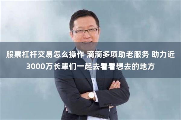 股票杠杆交易怎么操作 滴滴多项助老服务 助力近3000万长辈们一起去看看想去的地方