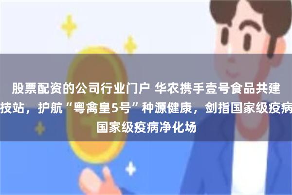 股票配资的公司行业门户 华农携手壹号食品共建永根科技站，护航“粤禽皇5号”种源健康，剑指国家级疫病净化场