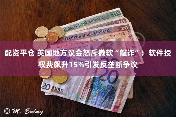 配资平仓 英国地方议会怒斥微软“敲诈”：软件授权费飙升15%引发反垄断争议