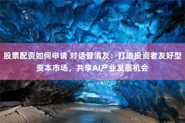 股票配资如何申请 对话管清友：打造投资者友好型资本市场，共享AI产业发展机会