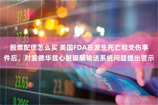 股票配债怎么买 美国FDA在发生死亡和受伤事件后，对爱德华兹心脏瓣膜输送系统问题提出警示