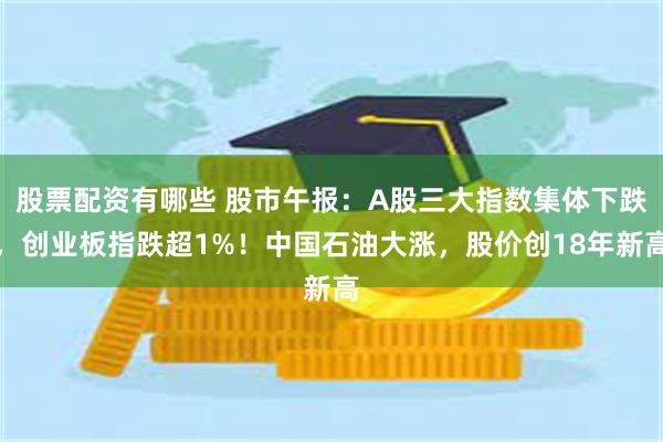 股票配资有哪些 股市午报：A股三大指数集体下跌，创业板指跌超1%！中国石油大涨，股价创18年新高